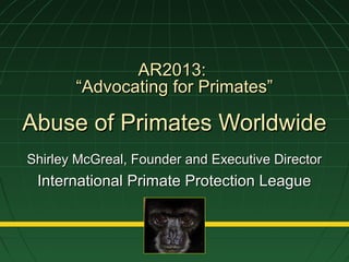AR2013:AR2013:
“Advocating for Primates”“Advocating for Primates”
Abuse of Primates WorldwideAbuse of Primates Worldwide
Shirley McGreal, Founder and Executive DirectorShirley McGreal, Founder and Executive Director
International Primate Protection LeagueInternational Primate Protection League
 