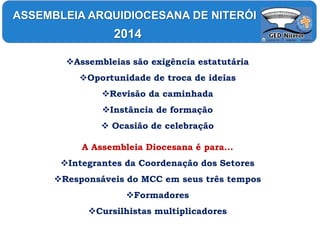 Assembleias são exigência estatutária
Oportunidade de troca de ideias
Revisão da caminhada
Instância de formação
 Ocasião de celebração
A Assembleia Diocesana é para...
Integrantes da Coordenação dos Setores
Responsáveis do MCC em seus três tempos
Formadores
Cursilhistas multiplicadores
ASSEMBLEIA ARQUIDIOCESANA DE NITERÓI
2014
 