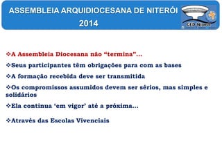 A Assembleia Diocesana não “termina”...
Seus participantes têm obrigações para com as bases
A formação recebida deve ser transmitida
Os compromissos assumidos devem ser sérios, mas simples e
solidários
Ela continua ‘em vigor’ até a próxima...
Através das Escolas Vivenciais
ASSEMBLEIA ARQUIDIOCESANA DE NITERÓI
2014
 