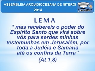 L E M A
“ mas recebereis o poder do
Espírito Santo que virá sobre
vós para serdes minhas
testemunhas em Jerusalém, por
toda a Judéia e Samaria
até os confins da Terra”
(At 1,8)
ASSEMBLEIA ARQUIDIOCESANA DE NITERÓI
2014
 