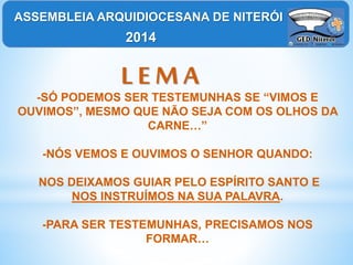L E M A
-SÓ PODEMOS SER TESTEMUNHAS SE “VIMOS E
OUVIMOS”, MESMO QUE NÃO SEJA COM OS OLHOS DA
CARNE…”
-NÓS VEMOS E OUVIMOS O SENHOR QUANDO:
NOS DEIXAMOS GUIAR PELO ESPÍRITO SANTO E
NOS INSTRUÍMOS NA SUA PALAVRA.
-PARA SER TESTEMUNHAS, PRECISAMOS NOS
FORMAR…
ASSEMBLEIA ARQUIDIOCESANA DE NITERÓI
2014
 