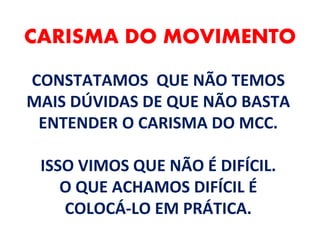 CARISMA DO MOVIMENTO
CONSTATAMOS QUE NÃO TEMOS
MAIS DÚVIDAS DE QUE NÃO BASTA
ENTENDER O CARISMA DO MCC.
ISSO VIMOS QUE NÃO É DIFÍCIL.
O QUE ACHAMOS DIFÍCIL É
COLOCÁ-LO EM PRÁTICA.
 