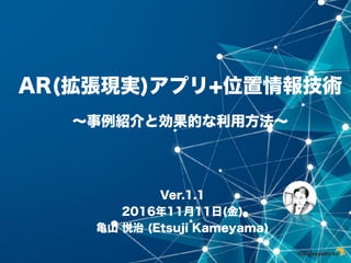 Ver.1.1
2016年11⽉11⽇(⾦)
⻲⼭ 悦治 (Etsuji Kameyama)
AR(拡張現実)アプリ+位置情報技術
〜事例紹介と効果的な利⽤⽅法〜
 