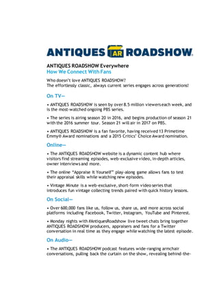 ANTIQUES ROADSHOW Everywhere
How We Connect With Fans
Who doesn’t love ANTIQUES ROADSHOW?
The effortlessly classic, always current series engages across generations!
On TV—
• ANTIQUES ROADSHOW is seen by over 8.5 million viewers each week, and
is the most-watched ongoing PBS series.
• The series is airing season 20 in 2016, and begins production of season 21
with the 2016 summer tour. Season 21 will air in 2017 on PBS.
• ANTIQUES ROADSHOW is a fan favorite, having received 13 Primetime
Emmy® Award nominations and a 2015 Critics’ Choice Award nomination.
Online—
• The ANTIQUES ROADSHOW website is a dynamic content hub where
visitors find streaming episodes, web-exclusive video, in-depth articles,
owner interviews and more.
• The online “Appraise It Yourself” play-along game allows fans to test
their appraisal skills while watching new episodes.
• Vintage Minute is a web-exclusive, short-form video series that
introduces fun vintage collecting trends paired with quick history lessons.
On Social—
• Over 600,000 fans like us, follow us, share us, and more across social
platforms including Facebook, Twitter, Instagram, YouTube and Pinterest.
• Monday nights with #AntiquesRoadshow live tweet chats bring together
ANTIQUES ROADSHOW producers, appraisers and fans for a Twitter
conversation in real time as they engage while watching the latest episode.
On Audio—
• The ANTIQUES ROADSHOW podcast features wide-ranging armchair
conversations, pulling back the curtain on the show, revealing behind-the-
 
