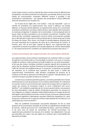10 Rapport économique annuel 2018
inciter chaque mineur à suivre la majorité des autres mineurs lorsqu’ils effectuent les
actualisations. Une telle coordination est nécessaire, par exemple, dans les cas où des
retards de communication conduisent différents mineurs à procéder à des
actualisations contradictoires – par exemple, des actualisations incluant différentes
séries de transactions (voir encadré V.A).
Sur la base de ces règles clés, il est coûteux – mais pas impossible – pour un
individu de contrefaire une cryptomonnaie. Pour réussir à effectuer une double
dépense, un faussaire devrait dépenser sa cryptomonnaie auprès d’un commerçant
et produire secrètement une fausse chaîne de blocs dans laquelle cette transaction
ne serait pas enregistrée. À réception de la marchandise, il communiquerait alors la
fausse chaîne de blocs (procédant à une annulation de paiement). Toutefois, cette
chaîne de bloc contrefaite n'apparaîtrait comme la chaîne communément acceptée
que si elle était plus longue que la chaîne produite dans le même temps par le reste
du réseau de mineurs. Pour réussir, une fraude à la double dépense nécessite donc
une part importante de la puissance de calcul de la communauté de mineurs. À
l’inverse, pour citer le livre blanc originel du Bitcoin, une cryptomonnaie peut
uniquement surmonter le problème de la double dépense de manière décentralisée
si « les nœuds de bonne foi contrôlent une majorité de la puissance [de calcul] »21
.
Limites économiques des cryptomonnaies sans autorisation attribuée
Les cryptomonnaies comme le Bitcoin revendiquent non seulement d’être un moyen
de paiement commode fondé sur la technologie numérique, mais aussi un nouveau
modèle de confiance. Cette promesse se fonde toutefois sur une série de postulats :
le fait que des mineurs honnêtes contrôlent la grande majorité de la puissance de
calcul, que les utilisateurs vérifient l’historique de l’ensemble des transactions et que
l’offre de monnaie soit prédéterminée par un protocole. Comprendre ces postulats
est important car ils soulèvent deux questions de base quant à l’utilité des
cryptomonnaies. Premièrement, cette tentative compliquée de produire de la
confiance se fait-elle au détriment de l’efficacité du système ? Deuxièmement, est-il
vraiment et toujours possible d’instaurer la confiance ?
Comme le sous-entend la première question, une limite potentielle clé en termes
d’efficacité tient au coût de production d’une confiance décentralisée. On s’attendrait
à ce que les mineurs se concurrencent pour ajouter de nouveaux blocs au registre au
moyen des preuves de transaction jusqu’à ce qu’ils n’obtiennent plus aucun
bénéfice22
. Les installations exploitées par les mineurs peuvent abriter une puissance
de calcul équivalente à celle de millions d’ordinateurs personnels. Au moment où
nous rédigions ce chapitre, l’utilisation totale d'électricité pour le minage de bitcoins
était égale à celle de petites économies comme la Suisse, et d'autres cryptomonnaies
consomment également d'abondantes quantités d’électricité (graphique V.4, cadre
de gauche). Autrement dit, la quête de confiance décentralisée est vite devenue une
catastrophe pour l’environnement23
.
Mais les problèmes économiques sous-jacents dépassent de loin la seule
question de la consommation d’énergie. Ils sont liés à la spécificité par excellence de
la monnaie : celle de promouvoir les « externalités de réseau » parmi les utilisateurs
et de servir ainsi de moyen de coordination de l’activité économique. Les
cryptomonnaies présentent trois lacunes en la matière : leur déploiement n’est pas
pas extensible, leur valeur n’est pas stable et la confiance dans l’irrévocabilité des
paiements est fragile.
 