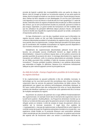 Rapport économique annuel 2018 15
erronée de logiciel a généré des incompatibilités entre une partie du réseau du
Bitcoin, dont le minage se fondait sur le protocole original, et une autre partie du
réseau, dont le minage se fondait sur une version mise à jour. Durant plusieurs heures,
deux chaînes de blocs séparées se sont développées, et une fois que l’information
s’est répandue, le cours du bitcoin a chuté de près d’un tiers (graphique V.7, cadre de
droite). Cette bifurcation du registre a finalement été annulée par un effort coordonné
des mineurs, qui se sont provisoirement écartés du protocole, ignorant la chaîne la
plus longue. Cependant, un grand nombre de transactions ont été invalidées alors
que les utilisateurs les pensaient définitives depuis plusieurs heures. Cet épisode
montre la facilité avec laquelle les cryptomonnaies peuvent se scinder, conduisant à
d’importantes pertes de valeur.
Ce type d'événement a ceci de plus inquiétant encore que la bifurcation du
registre pourrait révéler en fait une faille fondamentale, à savoir la fragilité du
consensus décentralisé procédant à l’actualisation du registre et donc, de la confiance
sous-jacente dans la cryptomonnaie. L’analyse théorique (encadré V.A) laisse penser
que la coordination des modalités d’actualisation du registre pourrait disparaître à
tout moment, entraînant une perte totale de valeur.
Globalement, les cryptomonnaies décentralisées pâtissent d’une série de
lacunes. Les principales sources d’inefficacité tiennent au degré extrême de
décentralisation : instaurer la confiance requise dans un tel système consomme de
grandes quantités de puissance de calcul ; le stockage décentralisé d’un registre de
transaction est inefficient ; enfin, le consensus décentralisé est vulnérable. Certaines
de ces failles pourraient être comblées à l’aide de nouveaux protocoles et autres
innovations27
. D’autres semblent toutefois inhérentes à ces systèmes décentralisés
peu extensibles et fragiles. En définitive, l'absence d’un mécanisme institutionnel
adéquat au plan national apparaît comme la principale lacune.
Au-delà de la bulle : champs d'application possibles de la technologie
du registre distribué
Si les cryptomonnaies ne peuvent prétendre à être de véritables monnaies, la
technologie qui les sous-tend pourrait être prometteuse dans d’autres domaines,
notamment dans les services de paiement transfrontières de faible volume. Plus
généralement, par rapport aux solutions technologiques centralisées classiques, la
DLT peut s’avérer efficace dans des configurations de niche où l'accès décentralisé
présente des bénéfices supérieurs au surcroît de coûts opérationnels liés à la tenue
de multiples exemplaires du registre.
Assurément, les solutions de paiement de ce type diffèrent fondamentalement
des cryptomonnaies. Un exemple récent dans le domaine des organismes à but non
lucratif est le système « Building Blocks » du Programme alimentaire mondial, qui se
fonde sur la chaîne de blocs pour gérer les paiements servant à l’aide alimentaire aux
réfugiés syriens en Jordanie. L'unité de compte et moyen de paiement ultime du
système est la monnaie souveraine : il s’agit donc d’un système de
« cryptopaiement », mais pas de cryptomonnaie. Le dispositif fait en outre l’objet d’un
contrôle central de la part du Programme alimentaire mondial, et ce à juste titre : une
expérience initiale fondée sur le protocole Ethereum sans autorisation attribuée
s'était caractérisée par des transactions lentes et coûteuses. Le système avait ensuite
été repensé afin de fonctionner selon une version à autorisation attribuée du
 