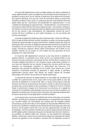 18 Rapport économique annuel 2018
Un autre défi réglementaire a trait aux règles relatives aux valeurs mobilières et
autres réglementations visant à protéger les consommateurs et les investisseurs. Un
problème commun est le vol sur internet. Compte tenu de la taille et de la lourdeur
des registres distribués, ainsi que des coûts de transactions élevés, la plupart des
utilisateurs accèdent à leurs avoirs en cryptomonnaies par l’intermédiaire de tierces
parties telles que les « fournisseurs de portefeuilles de cryptomonnaies » ou les
« plateformes d’échange de cryptomonnaies ». Paradoxalement – et contrairement à
la promesse initiale du Bitcoin et d'autres cryptomonnaies –, de nombreux utilisateurs
qui s’étaient tournés vers les cryptomonnaies par défiance envers les banques et l’État
ont fini par recourir à des intermédiaires non réglementés. Certains de ceux-ci
(comme Mt Gox ou Bitfinex) se sont avérés frauduleux, ou ont eux-mêmes été
victimes de piratage31
.
La fraude est également endémique dans le domaine des « initial coin offerings »
(ICO). Ce type de levée de fonds consiste à proposer au public une certaine quantité
d’unités de cryptomonnaies, le produit de l’émission conférant parfois des droits de
participation dans une start-up. Malgré les avertissements lancés par les autorités, les
investisseurs se sont massés sur les ICO, bien que celles-ci soit souvent liées à des
projets commerciaux opaques, faisant l’objet d’informations très limitées et non
auditées. Nombre de ces projets se sont révélés être des pyramides de Ponzi
(graphique V.9, cadre de droite).
Un troisième défi réglementaire concerne, à plus long terme, la stabilité du
système financier. La possibilité qu’un large recours aux cryptomonnaies et aux
produits financiers à exécution automatique qui leur sont liés donne naissance à de
nouvelles fragilités financières et à de nouveaux risques systémiques nécessite un
suivi étroit de l’évolution de ces marchés. Compte tenu de leurs profils de risque
singuliers, ces technologies requièrent un renforcement des ressources à la
disposition des autorités de régulation et de contrôle. Dans certains cas, comme
l’exécution d’importants volumes de paiements à valeur élevée, le périmètre
réglementaire pourrait devoir être étendu aux entités utilisant les nouvelles
technologies, afin d'éviter l'accumulation de risques systémiques.
La nécessité de renforcer les réglementations ou d’en établir de nouvelles et de
surveiller les cryptomonnaies et les crypto-actifs ne fait guère débat au sein des
autorités de régulation du monde entier. Dans un récent communiqué, le G20 des
ministres des finances et gouverneurs de banque centrale a notamment évoqué la
protection des consommateurs et des investisseurs, l’intégrité du marché, la fraude
fiscale, le blanchiment d’argent et le financement du terrorisme, et a appelé les
instances de normalisation internationales à poursuivre le suivi de ces questions. Il a
également souhaité que le Groupe d'action financière internationale progresse dans
la mise en œuvre des normes applicables à l'échelle mondiale32
.
La conception et la mise en œuvre effective de normes renforcées sont toutefois
difficiles. Les définitions juridiques et réglementaires ne correspondent pas toujours
aux nouvelles réalités. Les technologies sont utilisées dans de multiples activités
économiques, qui dans bien des cas sont régulées par des autorités différentes. Ainsi,
les ICO sont actuellement utilisées par des entreprises de technologie pour lever des
fonds en vue de projets n’ayant rien à voir avec les cryptomonnaies. Au-delà de la
terminologie – les ICO consistant à émettre des unités de cryptomonnaies tandis que
les IPO (appels publics à l'épargne classiques) se traduisent par l’émission d'actions –
les premières ne diffèrent guère des secondes sur des plateformes d'échanges
établies ; il serait donc naturel que les autorités boursières leur appliquent les mêmes
mesures de régulation et de surveillance. Certaines ICO ont cependant vocation à
 