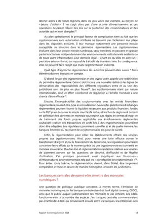 Rapport économique annuel 2018 19
donner accès à de futurs logiciels, dans les jeux vidéo par exemple, au moyen de
« jetons d’utilité ». Il ne s’agit alors pas d’une activité d’investissement et ces
opérations devraient relever des lois sur la protection des consommateurs et des
autorités qui en sont chargées33
.
Au plan opérationnel, le principal facteur de complication tient au fait que les
cryptomonnaies sans autorisation attribuée ne trouvent pas facilement leur place
dans les dispositifs existants. Il leur manque notamment une personne morale
susceptible de s’inscrire dans le périmètre réglementaire. Les cryptomonnaies
évoluent dans leur propre monde numérique, sans frontières, et peuvent en grande
partie fonctionner indépendamment des environnements institutionnels existants ou
de toute autre infrastructure. Leur domicile légal – si tant est qu’elles en aient un –
peut être extraterritorial, ou impossible à établir de manière claire. En conséquence,
elles ne peuvent faire l’objet que d’une réglementation indirecte.
Quel type d'approche réglementaire les autorités peuvent-elles suivre ? Trois
éléments doivent être pris en compte.
D'abord, l’essor des cryptomonnaies et des crypto-actifs appelle une redéfinition
du périmètre réglementaire. Celui-ci doit inclure une nouvelle réalité où les lignes de
démarcation des responsabilités des différents régulateurs entre et au sein des
juridictions sont de plus en plus floues34
. Les cryptomonnaies étant par nature
internationales, seul un effort coordonné de régulation à l'échelle mondiale a une
chance d’être efficace35
.
Ensuite, l’interopérabilité des cryptomonnaies avec les entités financières
réglementées pourrait être prise en considération. Seules des plateformes d'échanges
réglementées peuvent fournir la liquidité nécessaire aux produits financiers fondés
sur la DLT pour dépasser le simple marché de niche, et les flux de règlement doivent
en définitive être convertis en monnaie souveraine. Les règles en termes d’impôt et
de traitement des fonds propres applicables aux établissements réglementés
souhaitant réaliser des transactions en actifs liés à des cryptomonnaies pourraient
donc être adaptées. Les régulateurs pourraient surveiller si, et de quelle manière, les
banques émettent ou reçoivent des cryptomonnaies en guise de sûreté.
Enfin, la réglementation peut cibler les établissements offrant des services
propres aux cryptomonnaies. Ainsi, pour mener une lutte efficace contre le
blanchiment d'argent et/ou le financement du terrorisme, les régulateurs pourraient
concentrer leurs efforts sur le moment précis où une cryptomonnaie est convertie en
monnaie souveraine. D’autres lois et réglementations existantes relatives aux services
de paiement portent sur les questions de sécurité, d’efficacité et de légalité
d’utilisation. Ces principes pourraient aussi s'appliquer aux fournisseurs
d’infrastructures de cryptomonnaie, tels que les « portefeuilles de cryptomonnaie »36
.
Pour éviter toute brèche, la réglementation devrait, dans l’idéal, être largement
comparable, et mise en œuvre de manière homogène, à travers les juridictions.
Les banques centrales devraient-elles émettre des monnaies
numériques ?
Une question de politique publique concerne, à moyen terme, l'émission de
monnaies numériques par les banques centrales (central bank digital currency, CBDC),
ainsi que le public auquel s’adresseraient ces monnaies le cas échéant. Les CBDC
fonctionneraient à la manière des espèces : les banques centrales commenceraient
par émettre des CBDC qui circuleraient ensuite entre les banques, les entreprises non
 