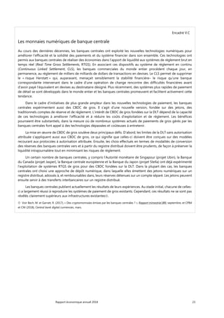 Rapport économique annuel 2018 23
Encadré V.C
Les monnaies numériques de banque centrale
Au cours des dernières décennies, les banques centrales ont exploité les nouvelles technologies numériques pour
améliorer l’efficacité et la solidité des paiements et du système financier dans son ensemble. Ces technologies ont
permis aux banques centrales de réaliser des économies dans l’apport de liquidité aux systèmes de règlement brut en
temps réel (Real Time Gross Settlements, RTGS). En associant ces dispositifs au système de règlement en continu
(Continuous Linked Settlement, CLS), les banques commerciales du monde entier procèdent chaque jour, en
permanence, au règlement de milliers de milliards de dollars de transactions en devises. Le CLS permet de supprimer
le « risque Herstatt » qui, auparavant, menaçait sensiblement la stabilité financière– le risque qu’une banque
correspondante intervenant dans le cadre d’une opération de change rencontre des difficultés financières avant
d'avoir payé l'équivalent en devises au destinataire désigné. Plus récemment, des systèmes plus rapides de paiement
de détail se sont développés dans le monde entier et les banques centrales promeuvent et facilitent activement cette
tendance.
Dans le cadre d’initiatives de plus grande ampleur dans les nouvelles technologies de paiement, les banques
centrales expérimentent aussi des CBDC de gros. Il s’agit d’une nouvelle version, fondée sur des jetons, des
traditionnels comptes de réserve et de règlement. L’intérêt de CBDC de gros fondées sur la DLT dépend de la capacité
de ces technologies à améliorer l’efficacité et à réduire les coûts d’exploitation et de règlement. Les bénéfices
pourraient être substantiels, dans la mesure où de nombreux systèmes actuels de paiements de gros gérés par les
banques centrales font appel à des technologies dépassées et coûteuses à entretenir.
La mise en œuvre de CBDC de gros soulève deux principaux défis. D'abord, les limites de la DLT sans autorisation
attribuée s'appliquent aussi aux CBDC de gros, ce qui signifie que celles-ci doivent être conçues sur des modèles
recourant aux protocoles à autorisation attribuée. Ensuite, les choix effectués en termes de modalités de conversion
des réserves des banques centrales vers et à partir du registre distribué doivent être prudents, de façon à préserver la
liquidité intrajournalière tout en minimisant les risques de règlement.
Un certain nombre de banques centrales, y compris l’Autorité monétaire de Singapour (projet Ubin), la Banque
du Canada (projet Jasper), la Banque centrale européenne et la Banque du Japon (projet Stella) ont déjà expérimenté
l’exploitation de systèmes RTGS de gros pour des CBDC fondées sur la DLT. Dans la plupart des cas, les banques
centrales ont choisi une approche de dépôt numérique, dans laquelle elles émettent des jetons numériques sur un
registre distribué, adossés à, et remboursables dans, leurs réserves détenues sur un compte séparé. Les jetons peuvent
ensuite servir à des transferts interbancaires sur un registre distribué.
Les banques centrales publient actuellement les résultats de leurs expériences. Au stade initial, chacune de celles-
ci a largement réussi à reproduire les systèmes de paiement de gros existants. Cependant, ces résultats ne se sont pas
révélés clairement supérieurs aux infrastructures existantes.
 Voir Bech, M. et Garratt, R. (2017), « Des cryptomonnaies émises par les banques centrales ? », Rapport trimestriel BRI, septembre, et CPIM
et CM (2018), Central bank digital currrencies, mars.
 