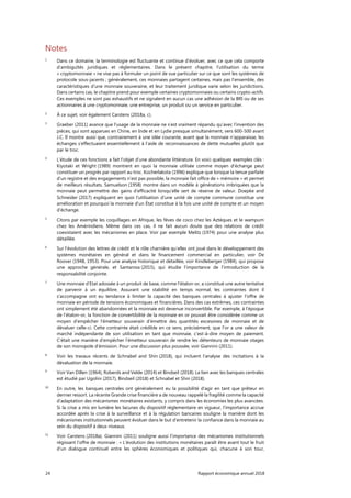 24 Rapport économique annuel 2018
Notes
1
Dans ce domaine, la terminologie est fluctuante et continue d'évoluer, avec ce que cela comporte
d’ambiguïtés juridiques et réglementaires. Dans le présent chapitre, l’utilisation du terme
« cryptomonnaie » ne vise pas à formuler un point de vue particulier sur ce que sont les systèmes de
protocole sous-jacents ; généralement, ces monnaies partagent certaines, mais pas l’ensemble, des
caractéristiques d’une monnaie souveraine, et leur traitement juridique varie selon les juridictions.
Dans certains cas, le chapitre prend pour exemple certaines cryptomonnaies ou certains crypto-actifs.
Ces exemples ne sont pas exhaustifs et ne signalent en aucun cas une adhésion de la BRI ou de ses
actionnaires à une cryptomonnaie, une entreprise, un produit ou un service en particulier.
2
À ce sujet, voir également Carstens (2018a, c).
3
Graeber (2011) avance que l’usage de la monnaie ne s’est vraiment répandu qu’avec l’invention des
pièces, qui sont apparues en Chine, en Inde et en Lydie presque simultanément, vers 600-500 avant
J.C. Il montre aussi que, contrairement à une idée courante, avant que la monnaie n'apparaisse, les
échanges s’effectuaient essentiellement à l’aide de reconnaissances de dette mutuelles plutôt que
par le troc.
4
L'étude de ces fonctions a fait l’objet d'une abondante littérature. En voici quelques exemples clés :
Kiyotaki et Wright (1989) montrent en quoi la monnaie utilisée comme moyen d'échange peut
constituer un progrès par rapport au troc. Kocherlakota (1996) explique que lorsque la tenue parfaite
d’un registre et des engagements n’est pas possible, la monnaie fait office de « mémoire » et permet
de meilleurs résultats. Samuelson (1958) montre dans un modèle à générations imbriquées que la
monnaie peut permettre des gains d’efficacité lorsqu’elle sert de réserve de valeur. Doepke and
Schneider (2017) expliquent en quoi l’utilisation d'une unité de compte commune constitue une
amélioration et pourquoi la monnaie d’un État constitue à la fois une unité de compte et un moyen
d’échange.
5
Citons par exemple les coquillages en Afrique, les fèves de coco chez les Aztèques et le wampum
chez les Amérindiens. Même dans ces cas, il ne fait aucun doute que des relations de crédit
coexistaient avec les mécanismes en place. Voir par exemple Melitz (1974) pour une analyse plus
détaillée.
6
Sur l'évolution des lettres de crédit et le rôle charnière qu’elles ont joué dans le développement des
systèmes monétaires en général et dans le financement commercial en particulier, voir De
Roover (1948, 1953). Pour une analyse historique et détaillée, voir Kindleberger (1984), qui propose
une approche générale, et Santarosa (2015), qui étudie l'importance de l’introduction de la
responsabilité conjointe.
7
Une monnaie d’Etat adossée à un produit de base, comme l'étalon-or, a constitué une autre tentative
de parvenir à un équilibre. Assurant une stabilité en temps normal, les contraintes dont il
s'accompagne ont eu tendance à limiter la capacité des banques centrales à ajuster l’offre de
monnaie en période de tensions économiques et financières. Dans des cas extrêmes, ces contraintes
ont simplement été abandonnées et la monnaie est devenue inconvertible. Par exemple, à l’époque
de l’étalon-or, la fonction de convertibilité de la monnaie en or pouvait être considérée comme un
moyen d’empêcher l'émetteur souverain d’émettre des quantités excessives de monnaie et de
dévaluer celle-ci. Cette contrainte était crédible en ce sens, précisément, que l’or a une valeur de
marché indépendante de son utilisation en tant que monnaie, c’est-à-dire moyen de paiement.
C’était une manière d’empêcher l’émetteur souverain de rendre les détenteurs de monnaie otages
de son monopole d’émission. Pour une discussion plus poussée, voir Giannini (2011).
8
Voir les travaux récents de Schnabel and Shin (2018), qui incluent l’analyse des incitations à la
dévaluation de la monnaie.
9
Voir Van Dillen (1964), Roberds and Velde (2014) et Bindseil (2018). Le lien avec les banques centrales
est étudié par Ugolini (2017), Bindseil (2018) et Schnabel et Shin (2018).
10
En outre, les banques centrales ont généralement eu la possibilité d'agir en tant que prêteur en
dernier ressort. La récente Grande crise financière a de nouveau rappelé la fragilité comme la capacité
d’adaptation des mécanismes monétaires existants, y compris dans les économies les plus avancées.
Si la crise a mis en lumière les lacunes du dispositif réglementaire en vigueur, l’importance accrue
accordée après la crise à la surveillance et à la régulation bancaires souligne la manière dont les
mécanismes institutionnels peuvent évoluer dans le but d’entretenir la confiance dans la monnaie au
sein du dispositif à deux niveaux.
11
Voir Carstens (2018a). Giannini (2011) souligne aussi l’importance des mécanismes institutionnels
régissant l’offre de monnaie : « L’évolution des institutions monétaires paraît être avant tout le fruit
d’un dialogue continuel entre les sphères économiques et politiques qui, chacune à son tour,
 