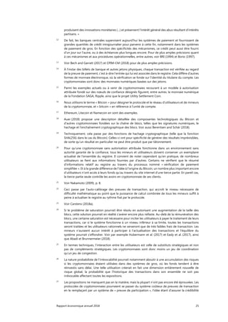 Rapport économique annuel 2018 25
produisent des innovations monétaires (...) et préservent l’intérêt général des abus résultant d’intérêts
partisans. »
12
De fait, les banques centrales supervisent aujourd’hui les systèmes de paiement et fournissent de
grandes quantités de crédit intrajournalier pour parvenir à cette fin, notamment dans les systèmes
de paiement de gros. En fonction des spécificités des mécanismes, ce crédit peut aussi être fourni
d'un jour sur l’autre, ou à des échéances plus longues encore. Pour de plus amples précisions quant
à ces mécanismes et aux procédures opérationnelles, entre autres, voir BRI (1994) et Borio (1997).
13
Voir Bech and Garratt (2017) et CPIM-CM (2018) pour de plus amples précisions.
14
À l’instar des billets de banque et autres jetons physiques, chaque transaction est vérifiée au regard
de la preuve de paiement, c’est à-dire l’entrée qui lui est associée dans le registre. Cela diffère d’autres
formes de monnaie électronique, où la vérification se fonde sur l’identité du titulaire du compte. Les
cryptomonnaies sont donc des monnaies numériques basées sur des jetons.
15
Parmi les exemples actuels ou à venir de cryptomonnaies recourant à un modèle à autorisation
attribuée fondé sur des nœuds de confiance désignés figurent, entre autres, la monnaie numérique
de la Fondation SAGA, Ripple, ainsi que le projet Utility Settlement Coin.
16
Nous utilisons le terme « Bitcoin » pour désigner le protocole et le réseau d’utilisateurs et de mineurs
de la cryptomonnaie, et « bitcoin » en référence à l’unité de compte.
17
Ethereum, Litecoin et Namecoin en sont des exemples.
18
Auer (2018) propose une description détaillée des composantes technologiques du Bitcoin et
d'autres cryptomonnaies fondées sur la chaîne de blocs, telles que les signatures numériques, le
hachage et l’enchaînement cryptographique des blocs. Voir aussi Berentsen and Schär (2018).
19
Techniquement, cela passe par des fonctions de hachage cryptographique (telle que la fonction
SHA(256) dans le cas du Bitcoin). Celles-ci ont pour spécificité de générer des résultats imprévisibles,
de sorte qu’un résultat en particulier ne peut être produit que par tâtonnement.
20
Pour qu’une cryptomonnaie sans autorisation attribuée fonctionne dans un environnement sans
autorité garante de la confiance, tous les mineurs et utilisateurs doivent conserver un exemplaire
actualisé de l’ensemble du registre. Il convient de noter cependant qu’en pratique, de nombreux
utilisateurs se fient aux informations fournies par d'autres. Certains ne vérifient que le résumé
d’informations relatif au registre au travers du processus nommé « vérification de paiement
simplifiée ». Et à la grande différence de l’idée à l’origine du Bitcoin, un nombre plus important encore
d’utilisateurs n’ont accès à leurs fonds qu'au travers du site internet d’une tierce partie. En pareil cas,
la tierce partie seule contrôle les avoirs en cryptomonnaie de ses clients.
21
Voir Nakamoto (2009), p. 8.
22
Ceci passe par l'auto-calibrage des preuves de transaction, qui accroît le niveau nécessaire de
difficulté mathématique au point que la puissance de calcul combinée de tous les mineurs suffit à
peine à actualiser le registre au rythme fixé par le protocole.
23
Voir Carstens (2018a).
24
Si le problème de saturation pourrait être résolu en autorisant une augmentation de la taille des
blocs, cette solution pourrait en réalité s'avérer encore plus néfaste. Au-delà de la rémunération des
blocs, une certaine saturation est nécessaire pour inciter les utilisateurs à payer le traitement de leurs
transactions, car si le système fonctionne à un niveau inférieur à sa limite, toutes les transactions
seront traitées et les utilisateurs rationnels ne verseront que de très faibles frais de transaction. Les
mineurs n’auraient aucun intérêt à participer à l'actualisation des transactions et l'équilibre du
système pourrait s’effondrer. Voir par exemple Hubermann et al. (2017) et Easly et al. (2017), ainsi
que Abadi et Brunnermeier (2018).
25
En termes techniques, l’interaction entre les utilisateurs est celle de substituts stratégiques et non
pas de compléments stratégiques. Les cryptomonnaies sont donc moins un jeu de coordination
qu’un jeu de congestion.
26
La nature probabiliste de l’irrévocabilité pourrait notamment aboutir à une accumulation des risques
si les cryptomonnaies étaient utilisées dans des systèmes de gros, où les fonds tendent à être
réinvestis sans délai. Une telle utilisation créerait en fait une dimension entièrement nouvelle de
risque global, la probabilité que l’historique des transactions dans son ensemble ne soit pas
irrévocable affectant toutes les expositions.
27
Les propositions ne manquent pas en la matière, mais la plupart n’ont pas encore été éprouvées. Les
protocoles de cryptomonnaies pourraient se passer du système coûteux de preuves de transaction
en le remplaçant par un système de « preuve de participation », l’idée étant d’assurer la crédibilité
 