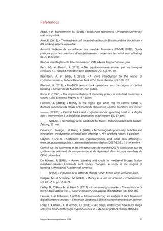 Rapport économique annuel 2018 27
Références
Abadi, J. et Brunnermeier, M. (2018), « Blockchain economics », Princeton University,
mai, non publié.
Auer, R. (2018), « The mechanics of decentralised trust in Bitcoin and the blockchain »
BIS working papers, à paraître.
Autorité fédérale de surveillance des marchés financiers (FINMA) (2018), Guide
pratique pour les questions d’assujettissement concernant les initial coin offerings
(ICO), 16 février.
Banque des Règlements Internationaux (1994), 64ème Rapport annuel, juin.
Bech, M., et Garratt, R. (2017), « Des cryptomonnaies émises par les banques
centrales ? », Rapport trimestriel BRI, septembre 2017, p. 55-70
Berentsen, A. et Schär, F. (2018), « A short introduction to the world of
cryptocurrencies », Federal Reserve Bank of St. Louis, Review, vol. 100, n° 1.
Blindseil, U. (2018), « Pre-1800 central bank operations and the origins of central
banking », Université de Mannheim, non publié.
Borio, C. (1997), « The implementation of monetary policy in industrial countries: a
survey », BIS Economic Papers, n° 47, juillet.
Carstens, A. (2018a), « Money in the digital age: what role for central banks? »,
discours prononcé à la House of Finance de l’Univeristé Goethe, Francfort, le 6 février.
——— (2018b), « Central Banks and cryptocurrencies: guarding trust in a digital
age », intervention à la Brookings Institution, Washington, DC, 17 avril.
——— (2018c), « Technology is no substitute for trust », tribune publiée dans Börsen-
Zeitung, 23 mai.
Catalini, C., Boslego, J. et Zhang, K. (2018), « Technological opportunity, bubbles and
innovation: the dynamics of initial coin offerings », MIT Working Papers, à paraître.
Clayton, J. (2017), « Statement on cryptocurrencies and initial coin offerings »,
www.sec.gov/news/public-statement/statement-clayton-2017-12-11, 11 décembre.
Comité sur les paiements et les infrastructures de marché (2017), Statistiques sur les
systèmes de paiement, de compensation et de règlement dans les pays membres du
CPIM, décembre.
De Roover, R. (1948), « Money, banking and credit in mediaeval Bruges: Italian
merchant-bankers Lombards and money changers, a study in the origins of
banking », Mediaeval Academy of America.
——— (1953), L’évolution de la lettre de change : XIVe-XVIIIe siècle, Armand Colin.
Doepke, M. et Schneider, M. (2017), « Money as a unit of account », Econometrica,
vol. 85, n° 5, pp. 1537-74.
Easley, D., O’Hara, M. et Basu, S. (2017), « From mining to markets: The evolution of
Bitcoin transaction fees », papers.ssrn.com/sol3/papers.cfm?abstract_id=3055380.
Fanusie, Y. et Robinson, T. (2018), « Bitcoin laundering: an analysis of illicit flows into
digital currency services », Center on Sanctions & Illicit Finance memorandum, janvier.
Foley, S., Karlsen, J.R. et Putniņš, T.J (2018), « Sex, drugs, and bitcoin: how much illegal
activity is financed through cryptocurrencies? », dx.doi.org/10.2139/ssrn.3102645.
 