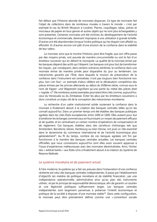 Rapport économique annuel 2018 3
fait défaut que l’Histoire abonde de monnaies disparues. Ce type de monnaies fait
l’objet de collections dans de nombreux musées à travers le monde – c’est par
exemple le cas du British Museum à Londres. Pierres, coquillages, tabac, pièces et
morceaux de papier en tous genres et autres objets qui ne sont plus échangeables y
sont présentés. Certaines monnaies ont été victimes du développement de l'activité
économique et commerciale, devenant impropres à une utilisation à grande échelle.
D’autres ont été abandonnées lorsque l’ordre politique qui les étayait s’est affaibli ou
effondré. Et d’autres encore ont pâti d'une érosion de la confiance dans la stabilité
de leur valeur.
La monnaie, ainsi que le montre l’Histoire, peut être fragile, que son offre passe
par des moyens privés, soit assurée de manière concurrentielle ou soit le fait d’un
émetteur souverain qui en détient le monopole. La qualité de la monnaie émise par
les banques dépend des actifs qui l'étayent. Les banques ont pour but de transformer
les risques ; par conséquent, dans certains scénarios extrêmes, la confiance dans une
monnaie émise de manière privée peut disparaître du jour au lendemain. Les
mécanismes garantis par l’État, dans lesquels la mission de préservation de la
confiance dans l’instrument est centralisée, n’ont pas toujours bien fonctionné non
plus, loin s’en faut : un exemple d'abus célèbre est la dévaluation compétitive des
pièces émises par les princes allemands au début du XVIIème siècle, connue sous le
nom de Kipper- und Wipperzeit (signifiant qu’une partie du métal des pièces était
« rognée »)8
. De nombreux autres exemples pourraient être cités comme, aujourd’hui,
ceux du Venezuela ou du Zimbabwe. Éviter les abus par les émetteurs souverains a
donc constitué un enjeu clé de la conception des mécanismes monétaires.
La recherche d’un cadre institutionnel solide soutenant la confiance dans la
monnaie a finalement abouti à la création des banques centrales telles qu’on les
connaît aujourd’hui. Dans un premier temps ont été établies des banques publiques
agréées dans les cités-États européennes entre 1400 et 1600. Elles avaient pour but
d'améliorer les échanges commerciaux en fournissant un moyen de paiement efficace
et de qualité, et en centralisant un certain nombre d’opérations de compensation et
de règlement. Ces banques, établies dans des carrefours d’échanges tels que
Amsterdam, Barcelone, Gènes, Hambourg ou bien Venise, ont joué un rôle essentiel
dans le dynamisme du commerce international et de l'activité économique plus
généralement9
. Au fil du temps, nombre de ces banques agréées ont fini par
fonctionner à la manière des banques centrales actuelles. Les banques centrales
officielles que nous connaissons aujourd’hui sont elles aussi souvent apparues à
l’issue d’expériences malheureuses avec des monnaies décentralisées. Ainsi, l'échec
des « wildcat banks » aux États-Unis a finalement abouti à la création du Système de
Réserve fédérale.
Le système monétaire et de paiement actuel
À l’ère moderne, le système qui a fait ses preuves dans l’instauration d’une confiance
résiliente est celui des banques centrales indépendantes. Il passe par l'établissement
d’objectifs (en matière de politique monétaire et de stabilité financière) ; par une
indépendance opérationnelle, administrative ainsi qu’au plan des instruments
utilisés ; et par le principe de responsabilité démocratique, afin de garantir un soutien
et une légitimité politiques suffisamment larges. Les banques centrales
indépendantes sont largement parvenues à préserver l'intérêt économique et
politique de la société à disposer d’une monnaie stable10
. Dans cette configuration,
la monnaie peut être précisément définie comme une « convention sociale
 