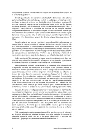 4 Rapport économique annuel 2018
indispensable, soutenue par une institution responsable au sein de l’État qui jouit de
la confiance du public »11
.
Dans la quasi-totalité des économies actuelles, l’offre de monnaie est le fait d'un
partenariat public-privé entre la banque centrale et les banques privées, la première
se situant au cœur du système. Les dépôts bancaires électroniques constituent le
principal moyen de paiement entre les utilisateurs finaux, tandis que les réserves
auprès de la banque centrale servent de moyen de paiement entre banques. Dans ce
dispositif à deux niveaux, la confiance est produite par des banques centrales
indépendantes et tenues de rendre des comptes, qui soutiennent les réserves par
leurs détentions d’actifs et leurs règles opérationnelles. La confiance dans les dépôts
bancaires émane, quant à elle, de différents facteurs, dont la réglementation, la
supervision et les dispositifs de garantie des dépôts, qui pour beaucoup relèvent de
l’État.
Dans le cadre de leur mandat consistant à assurer la stabilité de la monnaie en
tant qu’unité de compte et moyen de paiement, les banques centrales jouent un rôle
actif dans la supervision, la surveillance et, dans certains cas, l’offre, d’infrastructures
de paiement pour leur monnaie. Les banques centrales ont notamment pour rôle de
garantir le bon fonctionnement du système de paiement et de veiller à ce que l’offre
de réserves réponde correctement à l'évolution de la demande, notamment de
manière intra-journalière – c’est-à-dire, d'assurer une offre élastique de la monnaie12
.
Grâce au rôle actif des banques centrales, les systèmes de paiement, dans leur
diversité, sont aujourd’hui devenus sûrs, efficaces en termes de coûts, extensibles et
à même de garantir qu’un paiement, une fois effectué, est irrévocable.
Ces systèmes de paiement sûrs et efficaces en termes de coûts peuvent traiter
d’importants volumes de transactions et s'adapter à une croissance rapide de
l’activité de manière peu onéreuse et sans abus ou presque. Le caractère extensible
des systèmes de paiement contribue largement à leur sûreté et à leur efficacité en
termes de coûts. Dans les économies complexes d'aujourd’hui, le volume de
paiements est élevé, représentant plusieurs fois le PIB. Pour autant, l'augmentation
de l’utilisation de l’instrument ne conduit pas à une augmentation proportionnelle
des coûts. Il s’agit d'un point important car l’une des caractéristiques essentielles
d’une bonne monnaie et d’un bon système de paiement est l’étendue de son
utilisation tant par les acheteurs que par les vendeurs : plus il existe d’utilisateurs d’un
système de paiement en particulier, plus un individu est incité à y recourir lui-même.
Les utilisateurs ne doivent pas seulement avoir confiance dans la monnaie elle-
même, ils doivent également pouvoir compter sur une exécution rapide et sans heurt
des paiements. Il est donc souhaitable que l’exécution des paiements soit assurée (on
parle d’ « irrévocabilité » des paiements), tout comme, en conséquence, la capacité
de contester toute transaction qui aurait été mal exécutée. L’irrévocabilité nécessite
que le système soit largement exempt de fraudes et de risques opérationnels, tant au
plan des transactions individuelles qu’à celui du système dans son ensemble. Une
solide supervision, de même que la responsabilité endossée par les banques
centrales, contribuent à assurer l’irrévocabilité des paiements et donc, la confiance
dans le système.
Si la plupart des transactions passent aujourd’hui par des moyens de paiement
en définitive adossés aux banques centrales, une riche panoplie de moyens de
paiement publics et privés s’est, au fil du temps, développée. La « corolle des
monnaies » (graphique V.1) en fournit une taxonomie détaillée.13
 