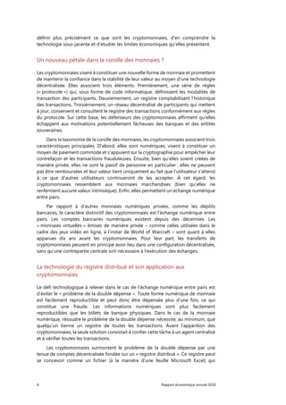 6 Rapport économique annuel 2018
définir plus précisément ce que sont les cryptomonnaies, d’en comprendre la
technologie sous-jacente et d’étudier les limites économiques qu’elles présentent.
Un nouveau pétale dans la corolle des monnaies ?
Les cryptomonnaies visent à constituer une nouvelle forme de monnaie et promettent
de maintenir la confiance dans la stabilité de leur valeur au moyen d’une technologie
décentralisée. Elles associent trois éléments. Premièrement, une série de règles
(« protocole ») qui, sous forme de code informatique, définissent les modalités de
transaction des participants. Deuxièmement, un registre comptabilisant l’historique
des transactions. Troisièmement, un réseau décentralisé de participants qui mettent
à jour, conservent et consultent le registre des transactions conformément aux règles
du protocole. Sur cette base, les défenseurs des cryptomonnaies affirment qu’elles
échappent aux motivations potentiellement fâcheuses des banques et des entités
souveraines.
Dans la taxonomie de la corolle des monnaies, les cryptomonnaies associent trois
caractéristiques principales. D'abord, elles sont numériques, visent à constituer un
moyen de paiement commode et s'appuient sur la cryptographie pour empêcher leur
contrefaçon et les transactions frauduleuses. Ensuite, bien qu’elles soient créées de
manière privée, elles ne sont le passif de personne en particulier : elles ne peuvent
pas être remboursées et leur valeur tient uniquement au fait que l’utilisateur s’attend
à ce que d'autres utilisateurs continueront de les accepter. À cet égard, les
cryptomonnaies ressemblent aux monnaies marchandises (bien qu’elles ne
renferment aucune valeur intrinsèque). Enfin, elles permettent un échange numérique
entre pairs.
Par rapport à d’autres monnaies numériques privées, comme les dépôts
bancaires, le caractère distinctif des cryptomonnaies est l’échange numérique entre
pairs. Les comptes bancaires numériques existent depuis des décennies. Les
« monnaies virtuelles » émises de manière privée – comme celles utilisées dans le
cadre des jeux vidéo en ligne, à l’instar de World of Warcraft – sont quant à elles
apparues dix ans avant les cryptomonnaies. Pour leur part, les transferts de
cryptomonnaies peuvent en principe avoir lieu dans une configuration décentralisée,
sans qu’une contrepartie centrale soit nécessaire à l’exécution des échanges.
La technologie du registre distribué et son application aux
cryptomonnaies
Le défi technologique à relever dans le cas de l’échange numérique entre pairs est
d'éviter le « problème de la double dépense ». Toute forme numérique de monnaie
est facilement reproductible et peut donc être dépensée plus d’une fois, ce qui
constitue une fraude. Les informations numériques sont plus facilement
reproductibles que les billets de banque physiques. Dans le cas de la monnaie
numérique, résoudre le problème de la double dépense nécessite, au minimum, que
quelqu’un tienne un registre de toutes les transactions. Avant l’apparition des
cryptomonnaies, la seule solution consistait à confier cette tâche à un agent centralisé
et à vérifier toutes les transactions.
Les cryptomonnaies surmontent le problème de la double dépense par une
tenue de comptes décentralisée fondée sur un « registre distribué ». Ce registre peut
se concevoir comme un fichier (à la manière d’une feuille Microsoft Excel) qui
 