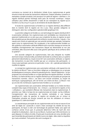 8 Rapport économique annuel 2018
commence au moment de la distribution initiale d’une cryptomonnaie et garde
ensuite la trace de toutes les transactions ultérieures. Chaque utilisateur conserve un
exemplaire complet actualisé (c’est pourquoi l’on parle de registre « distribué »). Un
registre distribué permet l'échange entre pairs de monnaie numérique : chaque
utilisateur peut vérifier directement à l’aide de son exemplaire du registre qu’un
transfert a eu lieu et qu’il n’y pas eu de tentative de double dépense14
.
Si toutes les cryptomonnaies se fondent sur un registre distribué, elles diffèrent
dans la manière dont le registre est mis à jour. Deux grandes catégories se
distinguent, selon leur configuration opérationnelle (graphique V.2).
La première catégorie est fondée sur une technologie de registre distribué (DLT)
à autorisation attribuée. Ces cryptomonnaies sont semblables aux mécanismes de
paiement traditionnels en ce sens que, pour empêcher les abus, le registre ne peut
être actualisé que par des participants de confiance, souvent nommés « nœuds ». Ces
nœuds sont choisis et supervisés par une autorité centrale (par exemple, l’entreprise
ayant conçu la cryptomonnaie). Par conséquent, si les cryptomonnaies fondées sur
des systèmes à autorisation attribuée diffèrent de la monnaie classique en termes de
modalités d’enregistrement des transactions (lequel est décentralisé et non pas
centralisé), elles recourent elles aussi à des garants spécifiques de la confiance dans
le système15
.
Une seconde catégorie de cryptomonnaies, bien plus éloignée du modèle
dominant à base institutionnelle, promettent de fonder la confiance dans un système
pleinement décentralisé au moyen d’une DLT sans autorisation attribuée. Le registre
des transactions ne peut être modifié que par un consensus des participants : si
chacun peut participer, personne en particulier n’a de « clé » spéciale permettant de
modifier le registre.
Le concept de cryptomonnaies sans autorisation attribuée a été exposé lors de
la création du Bitcoin16
dans un livre blanc rédigé par un développeur (ou un groupe
de développeurs) anonyme, utilisant le pseudonyme de « Satoshi Nakamoto », et qui
proposait une monnaie fondée sur un type spécifique de registre distribué : la chaîne
de blocs. La chaîne de blocs est un registre distribué qui est actualisé par groupes de
transactions nommés « blocs ». Les blocs sont ensuite enchaînés, au moyen de
techniques cryptographiques, afin de former une chaîne de blocs. Le Bitcoin n’est
qu’une des très nombreuses cryptomonnaies fondées sur ce concept17
.
Les cryptomonnaies sans autorisation attribuée fondées sur la chaîne de blocs
comptent deux types d’intervenants : les « mineurs », qui tiennent le registre, et les
« utilisateurs », qui souhaitent effectuer des transactions dans la cryptomonnaie. À
première vue, l’idée à la base de ces cryptomonnaies est simple : au lieu d’affecter
l’enregistrement des transactions de manière centralisée à une banque
(graphique V.3, cadre de gauche), le registre est actualisé par un mineur et
l’exemplaire actualisé est ensuite conservé par tous les utilisateurs et mineurs
(graphique V.3, cadre de droite)18
.
La caractéristique principale de ces cryptomonnaies est la mise en œuvre d’une
série de règles (le « protocole ») visant à faire converger les intérêts de tous les
participants, de façon à créer une technologie de paiement fiable, sans agent de
confiance central. D’une part, le protocole détermine l’offre de l’actif afin d’en
empêcher la dévaluation ; dans le cas du Bitcoin, il prévoit que l’offre de bitcoins ne
peut dépasser 21 millions d’unités. D’autre part, le protocole est conçu de telle sorte
que l’ensemble des participants ait intérêt à suivre ces règles : elles créent un équilibre
qui s’auto-entretient. Trois points clés sont à souligner ici.
 