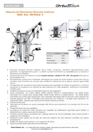 Máquina de Resistencia Muscular Isotónica
AR20 Axis 360 Rehab ®
Ortus Fitness, S.L. C.I.F. B-96118237 Avda. El Palmar, 6 46460 - Silla (Valencia) Tel. 961210120 Fax. 961210180
www.ortus.com marketing@ortus.com
CATÁLOGO
• Estructura principal mecano soldado mono chasis, compacto, diseñada específicamente para
garantizar la seguridad del usuario, su diseño curvado incrementa su durabilidad por su robustez e
inexistencia de tornillería.
• Estructura de acero al carbono en tubo ovalado soldado, calidad E-195 +CR1, decapado laminado en
frio de 80x50x3 mm.
• Recubrimiento y protección: Fosfatado, desengrase por medio de ácido fosfórico, protección ante la
corrosión nano cerámico de zirconio para facilitar la adherencia de la pintura, pintura epoxi 60/80
micras.
• Los tapizados son de espuma inyectada de poliuretano expansible de rápida recuperación con forma
anatómica y recubierta con material de alta resistencia en vinilo /polyester, resistencia a la abrasión
100.000 ciclos.
• Tornillería zincada con tuercas antidesblocantes de alta seguridad.
• Jaula compuesta de cuatro salidas: Salida superior alterna e independiente con doble polea
articulada con cuerpo para apoyo-rodillo, salida media alterna e independiente con doble polea
articulada con cuerpo para apoyo-pies. Dos cabezales articulados 360º en dos ejes, brazo soporte con
cabezal giratorio de 360º, 8 Anclajes para ejercicios con elásticos, 2 Acoples para ejercicios en
suspensión (Dips). Soporte para ejercicios de fondos, flexiones y tríceps.
• Cuerda de tracción
• Tubo-guía de las placas en acero inoxidable AISI 304 de alta resistencia a la corrosión de 30 mm de
diámetro.
• Carga frontal de fácil accesibilidad
• Las placas de selección están provistas de casquillos de poliestireno inyectado para facilitar el
deslizamiento y valona para evitar el impacto.
• Conjunto selector placa compuesto de: vástago selector de acero inoxidable, imán, pomo tirador y
enganche anti vandálico.
• Plataforma para apoyo de los pies de inyección plástica de alto impacto revestida con goma
antideslizante.
• Rodillos de apoyo sujeta-piernas con regulación de altura.
• Tapón oval inyectado específicamente diseñado.
Dimensiones mm.
Anchura: 3300
Altura: 2270
Profundidad: 2250
Suma de Carga: 250 kg
 