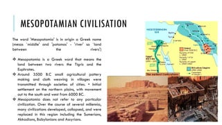 MESOPOTAMIAN CIVILISATION
The word 'Mesopotamia' is in origin a Greek name
(mesos `middle' and 'potamos' - 'river' so `land
between the rivers')
 Mesopotamia is a Greek word that means the
land between two rivers the Tigris and the
Euphrates.
 Around 3500 B.C small agricultural pottery
making and cloth weaving in villages were
transmitted through societies of cities. • Initial
settlement on the northern plains, with movement
out to the south and west from 6000 BC.
 Mesopotamia does not refer to any particular
civilization. Over the course of several millennia,
many civilizations developed, collapsed, and were
replaced in this region including the Sumerians,
Akkadians, Babylonians and Assyrians.
 