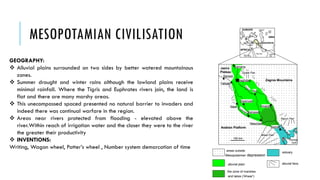 MESOPOTAMIAN CIVILISATION
GEOGRAPHY:
 Alluvial plains surrounded on two sides by better watered mountainous
zones.
 Summer drought and winter rains although the lowland plains receive
minimal rainfall. Where the Tigris and Euphrates rivers join, the land is
flat and there are many marshy areas.
 This unecompassed spaced presented no natural barrier to invaders and
indeed there was continual warfare in the region.
 Areas near rivers protected from flooding - elevated above the
river.Within reach of irrigation water and the closer they were to the river
the greater their productivity
 INVENTIONS:
Writing, Wagon wheel, Potter’s wheel , Number system demarcation of time
 