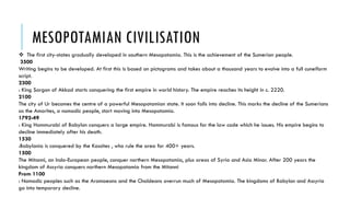 MESOPOTAMIAN CIVILISATION
 The first city-states gradually developed in southern Mesopotamia. This is the achievement of the Sumerian people.
3500
Writing begins to be developed. At first this is based on pictograms and takes about a thousand years to evolve into a full cuneiform
script.
2300
: King Sargon of Akkad starts conquering the first empire in world history. The empire reaches its height in c. 2220.
2100
The city of Ur becomes the centre of a powerful Mesopotamian state. It soon falls into decline. This marks the decline of the Sumerians
as the Amorites, a nomadic people, start moving into Mesopotamia.
1792-49
: King Hammurabi of Babylon conquers a large empire. Hammurabi is famous for the law code which he issues. His empire begins to
decline immediately after his death.
1530
:Babylonia is conquered by the Kassites , who rule the area for 400+ years.
1500
The Mitanni, an Indo-European people, conquer northern Mesopotamia, plus areas of Syria and Asia Minor. After 200 years the
kingdom of Assyria conquers northern Mesopotamia from the Mitanni
From 1100
: Nomadic peoples such as the Aramaeans and the Chaldeans overrun much of Mesopotamia. The kingdoms of Babylon and Assyria
go into temporary decline.
 