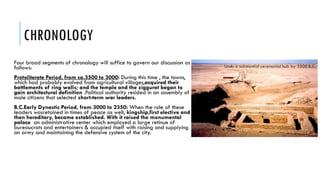 CHRONOLOGY
Four broad segments of chronology will suffice to govern our discussion as
follows:
Protoliterate Period, from ca.3500 to 3000: During this time , the towns,
which had probably evolved from agricultural villages,acquired their
battlements of ring walls; and the temple and the ziggurat began to
gain architectural definition .Political authority resided in an assembly of
male citizens that selected short-term war leaders.
B.C.Early Dynastic Period, from 3000 to 2350: When the role of these
leaders wasretained in times of peace as well, kingship,first elective and
then hereditary, became established. With it raised the monumental
palace an administrative center which employed a large retinue of
bureaucrats and entertainers & occupied itself with raising and supplying
an army and maintaining the defensive system of the city.
 
