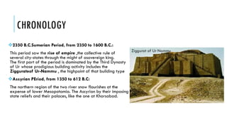 CHRONOLOGY
2350 B.C.Sumerian Period, from 2350 to 1600 B.C.:
This period saw the rise of empire ,the collective rule of
several city-states through the might of asovereign king.
The first part of the period is dominated by the Third Dynasty
of Ur whose prodigious building activity includes the
Ziggurateof Ur-Nammu , the highpoint of that building type
Assyrian PEriod, from 1350 to 612 B.C:
The northern region of the two river snow flourishes at the
expense of lower Mesopotamia. The Assyrian by their imposing
state reliefs and their palaces, like the one at Khorsabad.
 