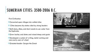 SUMERIAN CITIES: 3500-2006 B.C.
First Civilization
Converted open villages into walled cities
 Cities became city-states ruled by strong leaders
Built dams, dikes, and short canals to use water from
the Euphrates
Grew barley and dates and raised sheep and goats
Developed a system of writing, metal working and
were early users of wheel
Greatest leader- Sargon the Great
 