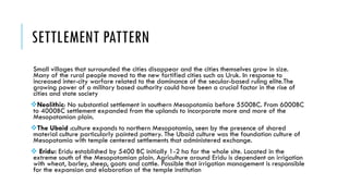 SETTLEMENT PATTERN
Small villages that surrounded the cities disappear and the cities themselves grow in size.
Many of the rural people moved to the new fortified cities such as Uruk. In response to
increased inter-city warfare related to the dominance of the secular-based ruling elite.The
growing power of a military based authority could have been a crucial factor in the rise of
cities and state society
Neolithic: No substantial settlement in southern Mesopotamia before 5500BC. From 6000BC
to 4000BC settlement expanded from the uplands to incorporate more and more of the
Mesopotamian plain.
The Ubaid :culture expands to northern Mesopotamia, seen by the presence of shared
material culture particularly painted pottery. The Ubaid culture was the foundation culture of
Mesopotamia with temple centered settlements that administered exchange.
 Eridu: Eridu established by 5400 BC initially 1-2 ha for the whole site. Located in the
extreme south of the Mesopotamian plain. Agriculture around Eridu is dependent on irrigation
with wheat, barley, sheep, goats and cattle. Possible that irrigation management is responsible
for the expansion and elaboration of the temple institution
 