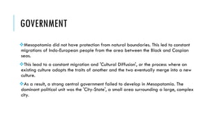 GOVERNMENT
Mesopotamia did not have protection from natural boundaries. This led to constant
migrations of Indo-European people from the area between the Black and Caspian
seas.
This lead to a constant migration and 'Cultural Diffusion', or the process where an
existing culture adopts the traits of another and the two eventually merge into a new
culture.
As a result, a strong central government failed to develop in Mesopotamia. The
dominant political unit was the 'City-State', a small area surrounding a large, complex
city.
 
