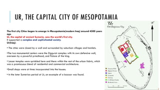 UR, THE CAPITAL CITY OF MESOPOTAMIA
The first city Cities began to emerge in Mesopotamia(modern Iraq) around 4500 years
ago
Ur, the capital of ancient Sumeria, was the world’s first city.
It supported a complex and sophisticated society.
Ur(Iraq):
• The cities were closed by a wall and surrounded by suburban villages and hamlets.
•The two monumental centers were the Ziggurat complex with its own defensive wall,
overseen by a powerful priesthood, and Palace of the king.
• Lesser temples were sprinkled here and there within the rest of the urban fabric, which
was a promiscuous blend of residential and commercial architecture.
•Small shops were at times incorporated into the houses.
• In the later Sumerian period at Ur, an example of a bazaar was found.
 