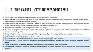 UR, THE CAPITAL CITY OF MESOPOTAMIA
 Traffic along the twisted network of unpaved streets was mostly pedestrian.
 At Ur, one sees on occasion a low flight of steps against a building from which riders could mount, and the street corners
were regularly rounded to facilitate passage.
 Street width at the very most , would be 3 meters (9 feet) or so and that only for the few principal thoroughfares that led
to the public buildings. These would be bordered with the houses of the rich.
 Poorer folk lived at the back ,along narrow lanes and alleys
 It is hard to imagine much wheeled traffic in this maze, though both service carts (with solid wheels) and chariots had been
in use from an early date.
 Once walled the land became precious, and the high value of private property kept public space to a minimum.
 Ample squares or public gardens were very rare.
 The houses were grouped into congested blocks, where partition walls were common
 The houses were , for the most part one-storey structures of mud-brick, with several rooms wrapped around a central
court
 There were usually no outside windows, no attempt to contribute to a street architecture.
 The wealthier classes of Ur lived in ample houses of dozen or so rooms, arranged on two storeys, and whitewashed inside
and out
 