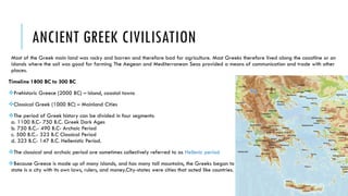 ANCIENT GREEK CIVILISATION
Most of the Greek main land was rocky and barren and therefore bad for agriculture. Most Greeks therefore lived along the coastline or on
islands where the soil was good for farming The Aegean and Mediterranean Seas provided a means of communication and trade with other
places.
Timeline 1800 BC to 300 BC
Prehistoric Greece (2000 BC) – Island, coastal towns
Classical Greek (1000 BC) – Mainland Cities
The period of Greek history can be divided in four segments:
a. 1100 B.C- 750 B.C. Greek Dark Ages
b. 750 B.C.- 490 B.C- Archaic Period
c. 500 B.C.- 323 B.C Classical Period
d. 323 B.C- 147 B.C. Hellenistic Period.
The classical and archaic period are sometimes collectively referred to as Hellenic period
Because Greece is made up of many islands, and has many tall mountains, the Greeks began to build city-states instead of one country.A city-
state is a city with its own laws, rulers, and money.City-states were cities that acted like countries.
 