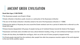 ANCIENT GREEK CIVILISATION
Greek Dark Ages (1100-750 BC)
The Mycenaean people were Greek in Origin
Greek civilization is therefore usually viewed as a continuation of the Mycenaean civilization
The start of the Greek civilization is therefore dated to the end of the Mycenaean civilization in 1100BC
Following the decline of Mycenae, the area around the Greek mainland went into a period of decline that is referred to as the
Greek Dark ages
Greece became depopulated with groups of people moving out of mainland Greece towards the islands of the Aegean
Mycenaean and Greek culture dwindled and many cultural elements including writing, art and architectural techniques were lost
Trade with Asia Minor, the Middle East and Egypt, which was at the root of Cretan prosperity stopped entirely
As Greek people migrated from the mainland, other people from other less prosperous mountain regions of the north migrated
to the more fertile coastline regions
 