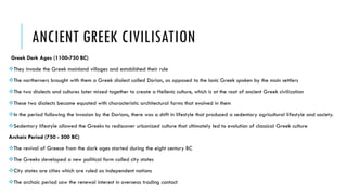 ANCIENT GREEK CIVILISATION
Greek Dark Ages (1100-750 BC)
They invade the Greek mainland villages and established their rule
The northerners brought with them a Greek dialect called Dorian, as opposed to the Ionic Greek spoken by the main settlers
The two dialects and cultures later mixed together to create a Hellenic culture, which is at the root of ancient Greek civilization
These two dialects became equated with characteristic architectural forms that evolved in them
In the period following the invasion by the Dorians, there was a shift in lifestyle that produced a sedentary agricultural lifestyle and society.
Sedentary lifestyle allowed the Greeks to rediscover urbanized culture that ultimately led to evolution of classical Greek culture
Archaic Period (750 - 500 BC)
The revival of Greece from the dark ages started during the eight century BC
The Greeks developed a new political form called city states
City states are cities which are ruled as independent nations
The archaic period saw the renewal interest in overseas trading contact
 