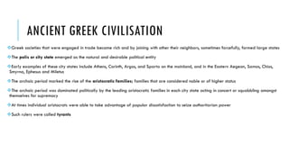 ANCIENT GREEK CIVILISATION
Greek societies that were engaged in trade became rich and by joining with other their neighbors, sometimes forcefully, formed large states
The polis or city state emerged as the natural and desirable political entity
Early examples of these city states include Athens, Corinth, Argos, and Sparta on the mainland, and in the Eastern Aegean, Samos, Chios,
Smyrna, Ephesus and Miletus
The archaic period marked the rise of the aristocratic families; families that are considered noble or of higher status
The archaic period was dominated politically by the leading aristocratic families in each city state acting in concert or squabbling amongst
themselves for supremacy
At times individual aristocrats were able to take advantage of popular dissatisfaction to seize authoritarian power
Such rulers were called tyrants
 