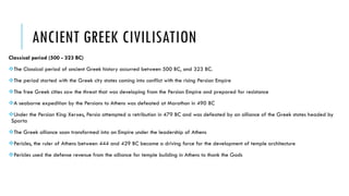 ANCIENT GREEK CIVILISATION
Classical period (500 - 323 BC)
The Classical period of ancient Greek history occurred between 500 BC, and 323 BC.
The period started with the Greek city states coming into conflict with the rising Persian Empire
The free Greek cities saw the threat that was developing from the Persian Empire and prepared for resistance
A seaborne expedition by the Persians to Athens was defeated at Marathon in 490 BC
Under the Persian King Xerxes, Persia attempted a retribution in 479 BC and was defeated by an alliance of the Greek states headed by
Sparta
The Greek alliance soon transformed into an Empire under the leadership of Athens
Pericles, the ruler of Athens between 444 and 429 BC became a driving force for the development of temple architecture
Pericles used the defense revenue from the alliance for temple building in Athens to thank the Gods
 