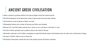 ANCIENT GREEK CIVILISATION
Athens reached its greatest political and cultural heights during the classical period
The full development of the democratic system of government occurred under Pericles
The Parthenon on the Acropolis at Athens was built
Philosophical schools such as those of Socrates and Plato were founded
Between 431 and 404, Athens entered into a series of wars with Sparta which left it in ruins
The fall of Athens gradually led to political chaos in the whole of Greece
Alexander undertook a lot of military campaigns to extend the Greek empire and founded many new cities such as Alexandria in Egypt
He died in 323 BC without a heir to inherit him
The Death of Alexander marked the end of the classical period of Greece civilization
 
