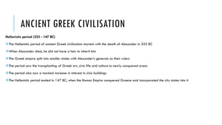 ANCIENT GREEK CIVILISATION
Hellenistic period (323 - 147 BC)
The Hellenistic period of ancient Greek civilization started with the death of Alexander in 323 BC
When Alexander died, he did not have a heir to inherit him
The Greek empire split into smaller states with Alexander’s generals as their rulers
The period saw the transplanting of Greek art, civic life and culture to newly conquered areas
The period also saw a marked increase in interest in civic buildings
The Hellenistic period ended in 147 BC, when the Roman Empire conquered Greece and incorporated the city states into it
 