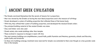 ANCIENT GREEK CIVILISATION
 The Greeks convinced themselves that the secrets of beauty lie in proportions
 Man was viewed by the Greeks as having the most ideal proportions and is the measure of all things
 Greek developed a system of building proportion that reflected those of the human body
 With time, they refined their system of building proportion, and developed the classical Greek orders
 The principal building material of the ancient Greeks was stone
 Clay and timber were also used
 Greek society also made buildings other than temples
 These evolved in response to changes in need with time
 The most common buildings are amphitheaters, council halls, public fountains and theatres, gymnasia, schools and libraries,
public baths and lavatories
 As these civic buildings emerge, treatment once reserved for temple was extended to them even though on a less grander scale
than in the temples
 
