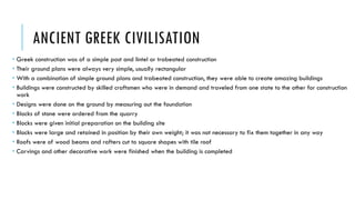 ANCIENT GREEK CIVILISATION
 Greek construction was of a simple post and lintel or trabeated construction
 Their ground plans were always very simple, usually rectangular
 With a combination of simple ground plans and trabeated construction, they were able to create amazing buildings
 Buildings were constructed by skilled craftsmen who were in demand and traveled from one state to the other for construction
work
 Designs were done on the ground by measuring out the foundation
 Blocks of stone were ordered from the quarry
 Blocks were given initial preparation on the building site
 Blocks were large and retained in position by their own weight; it was not necessary to fix them together in any way
 Roofs were of wood beams and rafters cut to square shapes with tile roof
 Carvings and other decorative work were finished when the building is completed
 