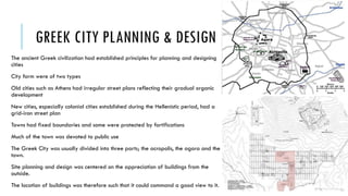 GREEK CITY PLANNING & DESIGN
The ancient Greek civilization had established principles for planning and designing
cities
City form were of two types
Old cities such as Athens had irregular street plans reflecting their gradual organic
development
New cities, especially colonial cities established during the Hellenistic period, had a
grid-iron street plan
Towns had fixed boundaries and some were protected by fortifications
Much of the town was devoted to public use
The Greek City was usually divided into three parts; the acropolis, the agora and the
town.
Site planning and design was centered on the appreciation of buildings from the
outside.
The location of buildings was therefore such that it could command a good view to it.
 