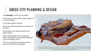 GREEK CITY PLANNING & DESIGN
The Acropolis was the city of temples
It is the location where all the major temples of
a city are located
It was built to glorify the gods
Greeks considered high places to be important
& sacred
The Acropolis were usually located on the
highest ground
Other public buildings such as gymnasia,
stadia, and theaters were generally regarded
as part of religious rituals
They are normally found attached on lower
ground to the hills of the Acropolis
 