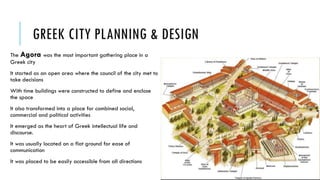 GREEK CITY PLANNING & DESIGN
The Agora was the most important gathering place in a
Greek city
It started as an open area where the council of the city met to
take decisions
With time buildings were constructed to define and enclose
the space
It also transformed into a place for combined social,
commercial and political activities
It emerged as the heart of Greek intellectual life and
discourse.
It was usually located on a flat ground for ease of
communication
It was placed to be easily accessible from all directions
 