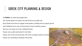 GREEK CITY PLANNING & DESIGN
The town was where the people lived
This was the domain of women, who did not have any public role
Early Greek towns had an irregular street pattern, resulting from its organic growth
Later Hellenistic towns such as Prienne had a formal rectilinear pattern
The town was made up of only residential houses
Houses were usually constructed of mud bricks
Houses were of the courtyard type, with rooms arranged around a courtyard
Houses vary according to standing in the society
 