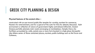 GREEK CITY PLANNING & DESIGN
Physical features of the ancient cities –
constructed with an eye toward public life: temples for worship, markets for commerce,
theaters for entertainment, and for a (plural of the Latin for him) for debate/discussion. Built
environment a reflection of nature of government: highly centralized/militaristic. Ancient
Greece partially planned, main roads converging on marketplace /temple. Every city
fortified, surrounded by walls, contain one or more forts located in a high place (Acropolis)
Like Athens center of Rome contained plazas, markets, public buildings such as the Forum and
Coliseum;
 