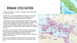 ROMAN CIVILISATION
Ancient Rome begin as a group of villages along the Tiber River
in what is now Italy.
Ancient Rome was an Italic civilization that began on the Italian
Peninsula as early as the 8th century BC. Located along the
Mediterranean Sea and centered on the city of Rome.
•It expanded to become one of the largest empires in the ancient
world with an estimated 50 to 90 million inhabitants (roughly 20%
of the world's population) and covering 6.5 million square
kilometers..The first settlers of Rome were the Latins. They chose
this spot because of the mild climate, good farmland, and strategic
location.
The settlers farmed in the fertile plain at the base of the hills and
built their homes on the hilltops. They built atop the hills so they
would be able to defend themselves against an enemy
attack.Around 600 B.C., the Etruscans invaded the Latins’ little town
of Rome and took over.
The Etruscans drained the marshes near Rome to give them more
land on which to build, thus under Etruscan rule, Rome grew into a
city.
 
