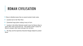 ROMAN CIVILISATION
 Close to Mediterranean Sea on several ancient trade routes
 Located next to the Tiber River
 Contained large plains making it easy to farm
 Location in the Italian Peninsula made it easy for Roman ships to
reach other lands around the sea. This position made it easier for
Rome to conquer other lands and gain new territory.
 The Alps and the Apennines Mountain Ranges helped to protect
Rome.
 