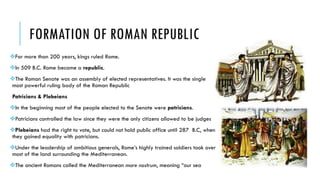 FORMATION OF ROMAN REPUBLIC
For more than 200 years, kings ruled Rome.
In 509 B.C. Rome became a republic.
The Roman Senate was an assembly of elected representatives. It was the single
most powerful ruling body of the Roman Republic
Patricians & Plebeians
In the beginning most of the people elected to the Senate were patricians.
Patricians controlled the law since they were the only citizens allowed to be judges
Plebeians had the right to vote, but could not hold public office until 287 B.C, when
they gained equality with patricians.
Under the leadership of ambitious generals, Rome’s highly trained soldiers took over
most of the land surrounding the Mediterranean.
The ancient Romans called the Mediterranean mare nostrum, meaning “our sea
 