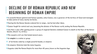 DECLINE OF OF ROMAN REPUBLIC AND NEW
BEGINNING OF ROMAN EMPIRE
A successful Roman general and famous speaker, Julius Caesar, was a governor of the territory of Gaul and managed
to take control of many nearby territories.
Fearing him the Roman Senate ordered him to resign…but he had other ideas.
Caesar fought for control and won, becoming the dictator of the Roman world, ending the Roman Republic.
Less than a year after gaining power a group of angered Senators stabbed Caesar to death on the floor of the Roman
Senate. (March 15, 44 B.C.)
This caused a civil war that lasted several years.
An empire is a nation or group
 of territories ruled by a single powerful leader, or emperor.
As emperor Octavian took the name Augustus.
Augustus ruled the Roman Empire for more than 40 years, known as the Augustan Age.
 