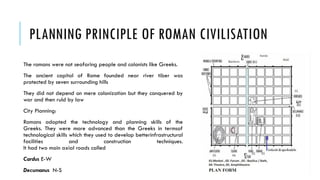 PLANNING PRINCIPLE OF ROMAN CIVILISATION
The romans were not seafaring people and colonists like Greeks.
The ancient capital of Rome founded near river tiber was
protected by seven surrounding hills
They did not depend on mere colonization but they conquered by
war and then ruld by law
City Planning:
Romans adopted the technology and planning skills of the
Greeks. They were more advanced than the Greeks in termsof
technological skills which they used to develop betterinfrastructural
facilities and construction techniques.
It had two main axial roads called
Cardus E-W
Decumanus N-S
 